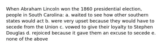 When Abraham Lincoln won the 1860 presidential election, people in South Carolina: a. waited to see how other southern states would act b. were very upset because they would have to secede from the Union c. vowed to give their loyalty to Stephen Douglas d. rejoiced because it gave them an excuse to secede e. none of the above