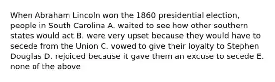 When Abraham Lincoln won the 1860 presidential election, people in South Carolina A. waited to see how other southern states would act B. were very upset because they would have to secede from the Union C. vowed to give their loyalty to Stephen Douglas D. rejoiced because it gave them an excuse to secede E. none of the above