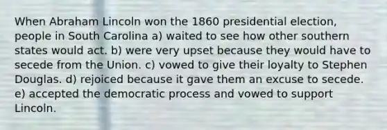 When Abraham Lincoln won the 1860 presidential election, people in South Carolina a) waited to see how other southern states would act. b) were very upset because they would have to secede from the Union. c) vowed to give their loyalty to Stephen Douglas. d) rejoiced because it gave them an excuse to secede. e) accepted the democratic process and vowed to support Lincoln.