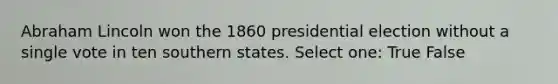 Abraham Lincoln won the 1860 presidential election without a single vote in ten southern states. Select one: True False