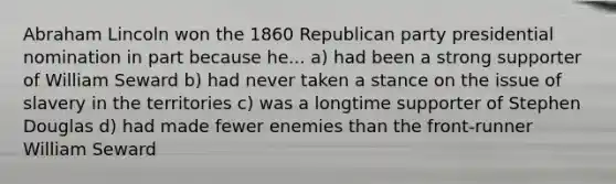 Abraham Lincoln won the 1860 Republican party presidential nomination in part because he... a) had been a strong supporter of William Seward b) had never taken a stance on the issue of slavery in the territories c) was a longtime supporter of Stephen Douglas d) had made fewer enemies than the front-runner William Seward