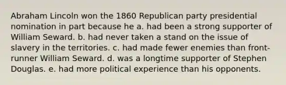 Abraham Lincoln won the 1860 Republican party presidential nomination in part because he a. had been a strong supporter of William Seward. b. had never taken a stand on the issue of slavery in the territories. c. had made fewer enemies than front-runner William Seward. d. was a longtime supporter of Stephen Douglas. e. had more political experience than his opponents.