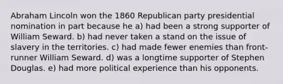 Abraham Lincoln won the 1860 Republican party presidential nomination in part because he a) had been a strong supporter of William Seward. b) had never taken a stand on the issue of slavery in the territories. c) had made fewer enemies than front-runner William Seward. d) was a longtime supporter of Stephen Douglas. e) had more political experience than his opponents.