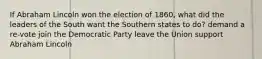 If Abraham Lincoln won the election of 1860, what did the leaders of the South want the Southern states to do? demand a re-vote join the Democratic Party leave the Union support Abraham Lincoln