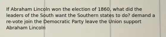 If Abraham Lincoln won the election of 1860, what did the leaders of the South want the Southern states to do? demand a re-vote join the Democratic Party leave the Union support Abraham Lincoln