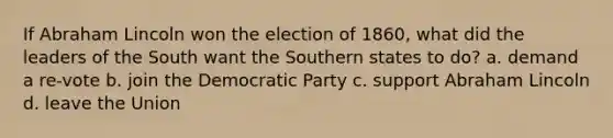 If Abraham Lincoln won the election of 1860, what did the leaders of the South want the Southern states to do? a. demand a re-vote b. join the Democratic Party c. support Abraham Lincoln d. leave the Union