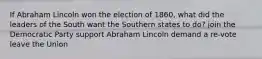 If Abraham Lincoln won the election of 1860, what did the leaders of the South want the Southern states to do? join the Democratic Party support Abraham Lincoln demand a re-vote leave the Union