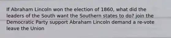 If Abraham Lincoln won the election of 1860, what did the leaders of the South want the Southern states to do? join the Democratic Party support Abraham Lincoln demand a re-vote leave the Union