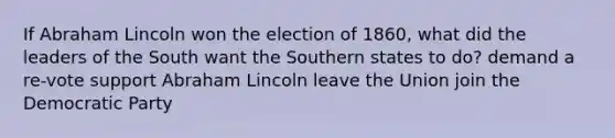 If Abraham Lincoln won the election of 1860, what did the leaders of the South want the Southern states to do? demand a re-vote support Abraham Lincoln leave the Union join the Democratic Party