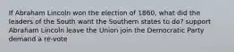 If Abraham Lincoln won the election of 1860, what did the leaders of the South want the Southern states to do? support Abraham Lincoln leave the Union join the Democratic Party demand a re-vote