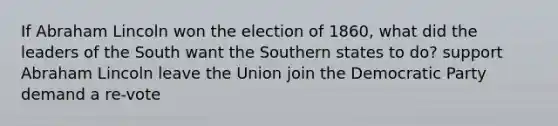 If Abraham Lincoln won the election of 1860, what did the leaders of the South want the Southern states to do? support Abraham Lincoln leave the Union join the Democratic Party demand a re-vote