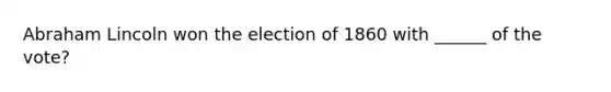 Abraham Lincoln won the election of 1860 with ______ of the vote?