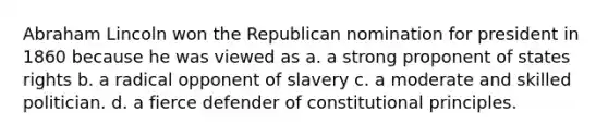 Abraham Lincoln won the Republican nomination for president in 1860 because he was viewed as a. a strong proponent of states rights b. a radical opponent of slavery c. a moderate and skilled politician. d. a fierce defender of constitutional principles.