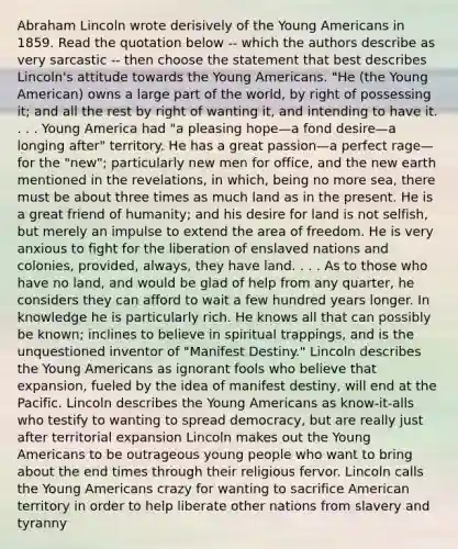 Abraham Lincoln wrote derisively of the Young Americans in 1859. Read the quotation below -- which the authors describe as very sarcastic -- then choose the statement that best describes Lincoln's attitude towards the Young Americans. "He (the Young American) owns a large part of the world, by right of possessing it; and all the rest by right of wanting it, and intending to have it. . . . Young America had "a pleasing hope—a fond desire—a longing after" territory. He has a great passion—a perfect rage—for the "new"; particularly new men for office, and the new earth mentioned in the revelations, in which, being no more sea, there must be about three times as much land as in the present. He is a great friend of humanity; and his desire for land is not selfish, but merely an impulse to extend the area of freedom. He is very anxious to fight for the liberation of enslaved nations and colonies, provided, always, they have land. . . . As to those who have no land, and would be glad of help from any quarter, he considers they can afford to wait a few hundred years longer. In knowledge he is particularly rich. He knows all that can possibly be known; inclines to believe in spiritual trappings, and is the unquestioned inventor of "Manifest Destiny." Lincoln describes the Young Americans as ignorant fools who believe that expansion, fueled by the idea of manifest destiny, will end at the Pacific. Lincoln describes the Young Americans as know-it-alls who testify to wanting to spread democracy, but are really just after territorial expansion Lincoln makes out the Young Americans to be outrageous young people who want to bring about the end times through their religious fervor. Lincoln calls the Young Americans crazy for wanting to sacrifice American territory in order to help liberate other nations from slavery and tyranny