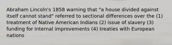 Abraham Lincoln's 1858 warning that "a house divided against itself cannot stand" referred to sectional differences over the (1) treatment of Native American Indians (2) issue of slavery (3) funding for internal improvements (4) treaties with European nations