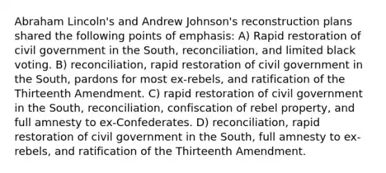 Abraham Lincoln's and Andrew Johnson's reconstruction plans shared the following points of emphasis: A) Rapid restoration of civil government in the South, reconciliation, and limited black voting. B) reconciliation, rapid restoration of civil government in the South, pardons for most ex-rebels, and ratification of the Thirteenth Amendment. C) rapid restoration of civil government in the South, reconciliation, confiscation of rebel property, and full amnesty to ex-Confederates. D) reconciliation, rapid restoration of civil government in the South, full amnesty to ex-rebels, and ratification of the Thirteenth Amendment.