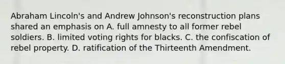 Abraham Lincoln's and Andrew Johnson's reconstruction plans shared an emphasis on A. full amnesty to all former rebel soldiers. B. limited voting rights for blacks. C. the confiscation of rebel property. D. ratification of the Thirteenth Amendment.