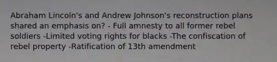 Abraham Lincoln's and Andrew Johnson's reconstruction plans shared an emphasis on? - Full amnesty to all former rebel soldiers -Limited voting rights for blacks -The confiscation of rebel property -Ratification of 13th amendment