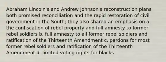 Abraham Lincoln's and Andrew Johnson's reconstruction plans both promised reconciliation and the rapid restoration of civil government in the South; they also shared an emphasis on a. the confiscation of rebel property and full amnesty to former rebel soldiers b. full amnesty to all former rebel soldiers and ratification of the Thirteenth Amendment c. pardons for most former rebel soldiers and ratification of the Thirteenth Amendment d. limited voting rights for blacks