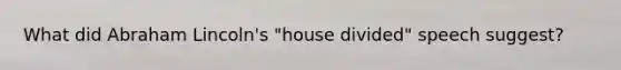 What did Abraham Lincoln's "house divided" speech suggest?