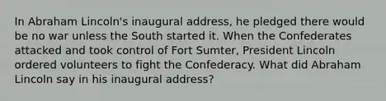 In Abraham Lincoln's inaugural address, he pledged there would be no war unless the South started it. When the Confederates attacked and took control of Fort Sumter, President Lincoln ordered volunteers to fight the Confederacy. What did Abraham Lincoln say in his inaugural address?