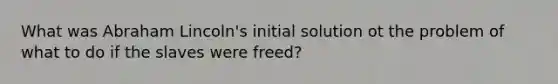 What was Abraham Lincoln's initial solution ot the problem of what to do if the slaves were freed?