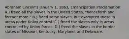 Abraham Lincoln's January 1, 1863, Emancipation Proclamation: A.) freed all the slaves in the United States, "henceforth and forever more." B.) freed some slaves, but exempted those in areas under Union control. C.) freed the slaves only in areas controlled by Union forces. D.) freed the slaves in the border states of Missouri, Kentucky, Maryland, and Delaware.