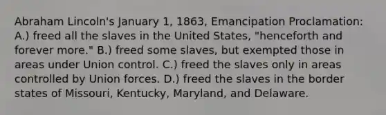 <a href='https://www.questionai.com/knowledge/kdhEeg3XpP-abraham-lincoln' class='anchor-knowledge'>abraham lincoln</a>'s January 1, 1863, Emancipation Proclamation: A.) freed all the slaves in the United States, "henceforth and forever more." B.) freed some slaves, but exempted those in areas under Union control. C.) freed the slaves only in areas controlled by Union forces. D.) freed the slaves in the border states of Missouri, Kentucky, Maryland, and Delaware.