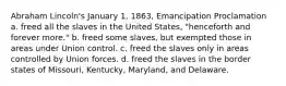 Abraham Lincoln's January 1, 1863, Emancipation Proclamation a. freed all the slaves in the United States, "henceforth and forever more." b. freed some slaves, but exempted those in areas under Union control. c. freed the slaves only in areas controlled by Union forces. d. freed the slaves in the border states of Missouri, Kentucky, Maryland, and Delaware.