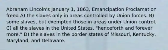 Abraham Lincoln's January 1, 1863, Emancipation Proclamation freed A) the slaves only in areas controlled by Union forces. B) some slaves, but exempted those in areas under Union control. C) all the slaves in the United States, "henceforth and forever more." D) the slaves in the border states of Missouri, Kentucky, Maryland, and Delaware.