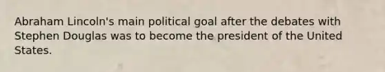 Abraham Lincoln's main political goal after the debates with Stephen Douglas was to become the president of the United States.