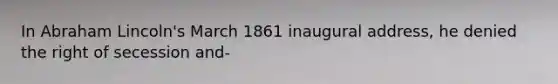 In Abraham Lincoln's March 1861 inaugural address, he denied the right of secession and-