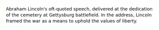 Abraham Lincoln's oft-quoted speech, delivered at the dedication of the cemetery at Gettysburg battlefield. In the address, Lincoln framed the war as a means to uphold the values of liberty.