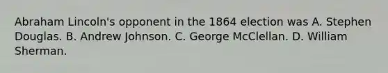 Abraham Lincoln's opponent in the 1864 election was A. Stephen Douglas. B. Andrew Johnson. C. George McClellan. D. William Sherman.