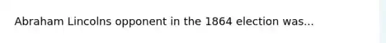 Abraham Lincolns opponent in the 1864 election was...