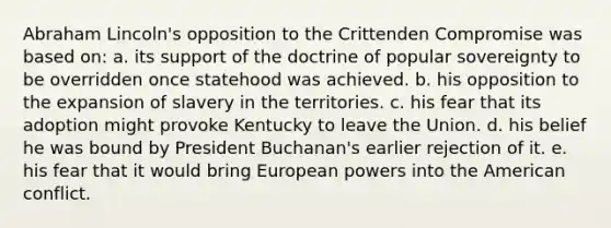 Abraham Lincoln's opposition to the Crittenden Compromise was based on: a. its support of the doctrine of popular sovereignty to be overridden once statehood was achieved. b. his opposition to the expansion of slavery in the territories. c. his fear that its adoption might provoke Kentucky to leave the Union. d. his belief he was bound by President Buchanan's earlier rejection of it. e. his fear that it would bring European powers into the American conflict.