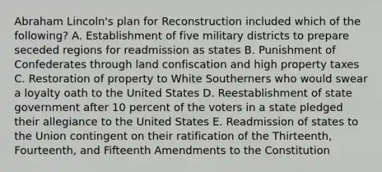 Abraham Lincoln's plan for Reconstruction included which of the following? A. Establishment of five military districts to prepare seceded regions for readmission as states B. Punishment of Confederates through land confiscation and high property taxes C. Restoration of property to White Southerners who would swear a loyalty oath to the United States D. Reestablishment of state government after 10 percent of the voters in a state pledged their allegiance to the United States E. Readmission of states to the Union contingent on their ratification of the Thirteenth, Fourteenth, and Fifteenth Amendments to the Constitution