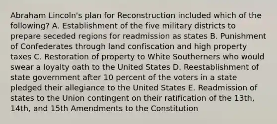 Abraham Lincoln's plan for Reconstruction included which of the following? A. Establishment of the five military districts to prepare seceded regions for readmission as states B. Punishment of Confederates through land confiscation and high property taxes C. Restoration of property to White Southerners who would swear a loyalty oath to the United States D. Reestablishment of state government after 10 percent of the voters in a state pledged their allegiance to the United States E. Readmission of states to the Union contingent on their ratification of the 13th, 14th, and 15th Amendments to the Constitution