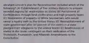 abraham Lincoln's plan for Reconstruction included which of the following? (A) Establishment of five military districts to prepare seceded regions for readmission as states (B) Punishment of Confederates through land confiscation and high property taxes (C) Restoration of property to White Southerners who would swear a loyalty oath to the United States (D) Reestablishment of state government after 10 percent of the voters in a state pledged their allegiance to the United States (E) Readmission of states to the Union contingent on their ratification of the Thirteenth, Fourteenth, and Fifteenth Amendments to the Constitution