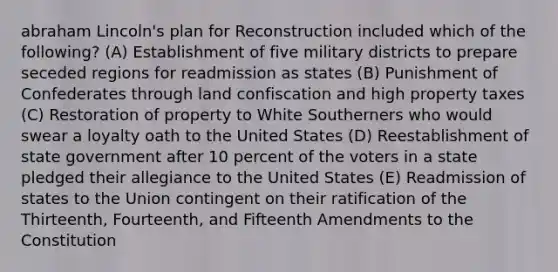 abraham Lincoln's plan for Reconstruction included which of the following? (A) Establishment of five military districts to prepare seceded regions for readmission as states (B) Punishment of Confederates through land confiscation and high property taxes (C) Restoration of property to White Southerners who would swear a loyalty oath to the United States (D) Reestablishment of state government after 10 percent of the voters in a state pledged their allegiance to the United States (E) Readmission of states to the Union contingent on their ratification of the Thirteenth, Fourteenth, and Fifteenth Amendments to the Constitution