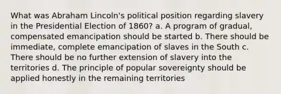 What was Abraham Lincoln's political position regarding slavery in the Presidential Election of 1860? a. A program of gradual, compensated emancipation should be started b. There should be immediate, complete emancipation of slaves in the South c. There should be no further extension of slavery into the territories d. The principle of popular sovereignty should be applied honestly in the remaining territories