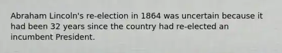 Abraham Lincoln's re-election in 1864 was uncertain because it had been 32 years since the country had re-elected an incumbent President.