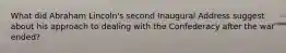 What did Abraham Lincoln's second Inaugural Address suggest about his approach to dealing with the Confederacy after the war ended?
