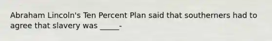 Abraham Lincoln's Ten Percent Plan said that southerners had to agree that slavery was _____-