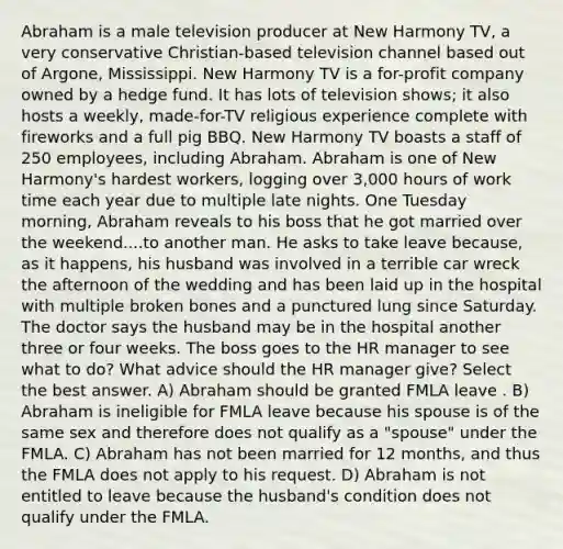 Abraham is a male television producer at New Harmony TV, a very conservative Christian-based television channel based out of Argone, Mississippi. New Harmony TV is a for-profit company owned by a hedge fund. It has lots of television shows; it also hosts a weekly, made-for-TV religious experience complete with fireworks and a full pig BBQ. New Harmony TV boasts a staff of 250 employees, including Abraham. Abraham is one of New Harmony's hardest workers, logging over 3,000 hours of work time each year due to multiple late nights. One Tuesday morning, Abraham reveals to his boss that he got married over the weekend....to another man. He asks to take leave because, as it happens, his husband was involved in a terrible car wreck the afternoon of the wedding and has been laid up in the hospital with multiple broken bones and a punctured lung since Saturday. The doctor says the husband may be in the hospital another three or four weeks. The boss goes to the HR manager to see what to do? What advice should the HR manager give? Select the best answer. A) Abraham should be granted FMLA leave . B) Abraham is ineligible for FMLA leave because his spouse is of the same sex and therefore does not qualify as a "spouse" under the FMLA. C) Abraham has not been married for 12 months, and thus the FMLA does not apply to his request. D) Abraham is not entitled to leave because the husband's condition does not qualify under the FMLA.