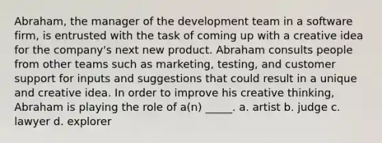 Abraham, the manager of the development team in a software firm, is entrusted with the task of coming up with a creative idea for the company's next new product. Abraham consults people from other teams such as marketing, testing, and customer support for inputs and suggestions that could result in a unique and creative idea. In order to improve his creative thinking, Abraham is playing the role of a(n) _____. a. ​artist b. ​judge c. ​lawyer d. ​explorer