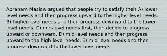 Abraham Maslow argued that people try to satisfy their A) lower-level needs and then progress upward to the higher-level needs. B) higher-level needs and then progress downward to the lower-level needs. C) mid-level needs first, then decide to progress upward or downward. D) mid-level needs and then progress upward to the high-level needs. E) mid-level needs and then progress downward to the lower-level needs