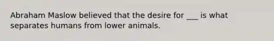 Abraham Maslow believed that the desire for ___ is what separates humans from lower animals.