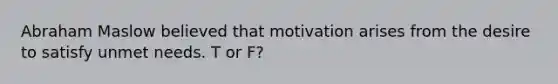 Abraham Maslow believed that motivation arises from the desire to satisfy unmet needs. T or F?