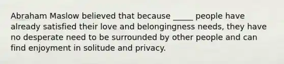 Abraham Maslow believed that because _____ people have already satisfied their love and belongingness needs, they have no desperate need to be surrounded by other people and can find enjoyment in solitude and privacy.